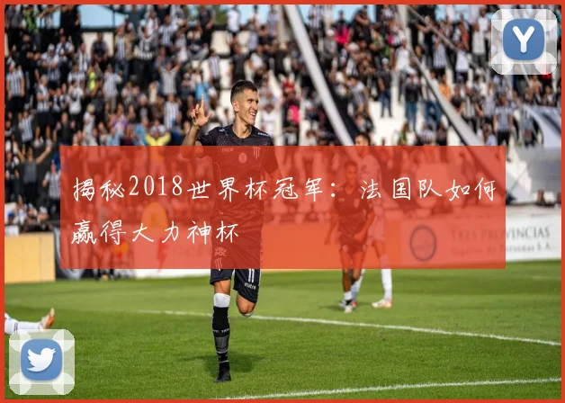 揭秘2018世界杯冠军:法国队如何赢得大力神杯
