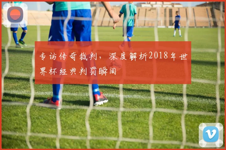 专访传奇裁判,深度解析2018年世界杯经典判罚瞬间