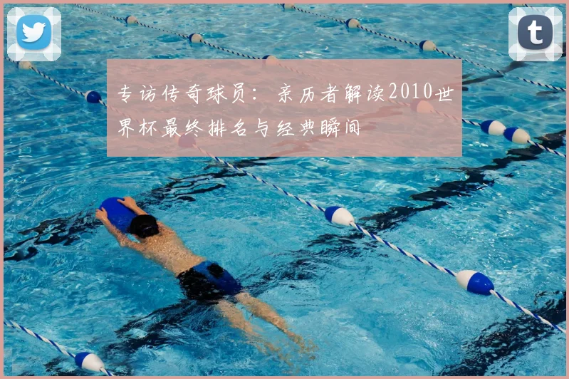 专访传奇球员：亲历者解读2010世界杯最终排名与经典瞬间