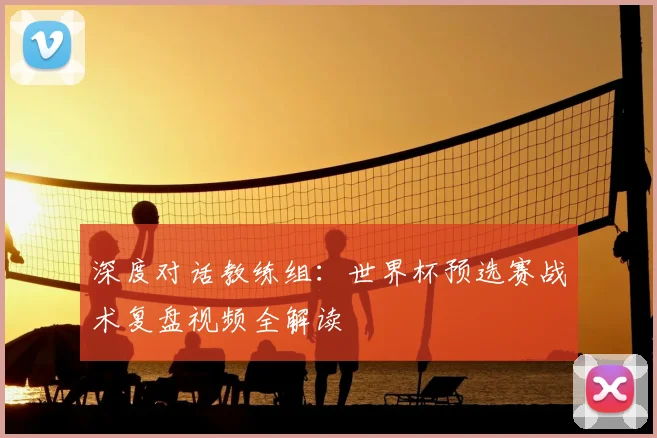 深度对话教练组：世界杯预选赛战术复盘视频全解读