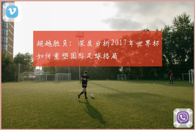 超越胜负：深度分析2017年世界杯如何重塑国际足球格局