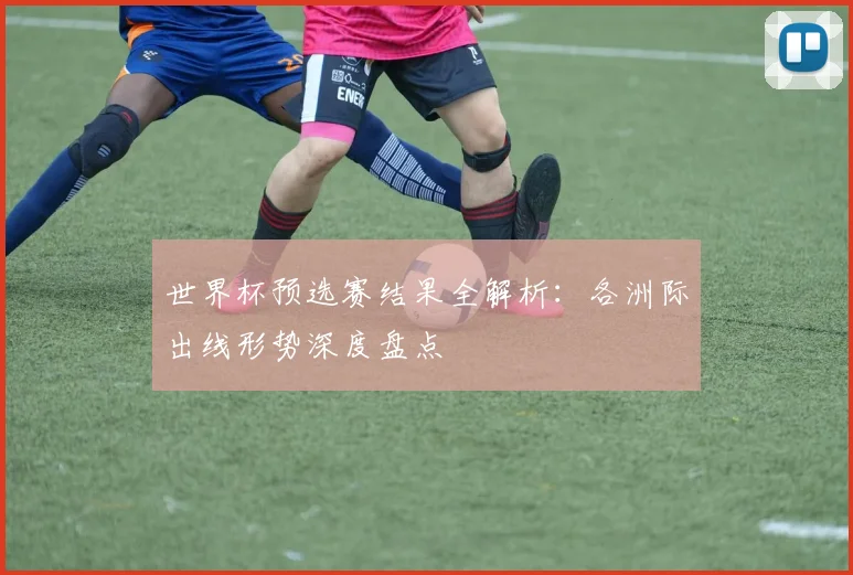 世界杯预选赛结果全解析：各洲际出线形势深度盘点