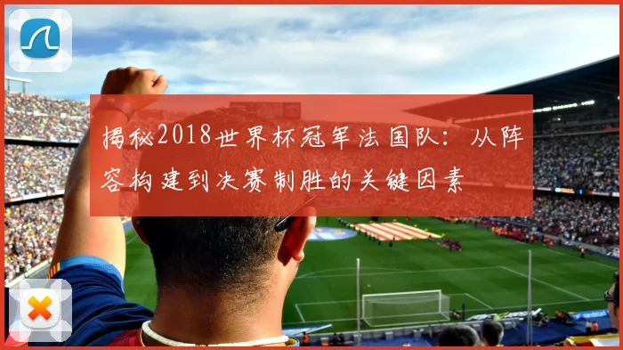 揭秘2018世界杯冠军法国队:从阵容构建到决赛制胜的关键因素