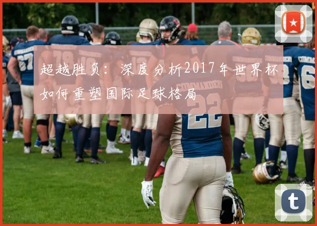 超越胜负：深度分析2017年世界杯如何重塑国际足球格局