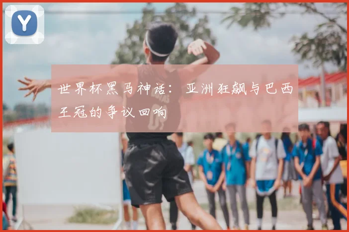 世界杯黑马神话：亚洲狂飙与巴西王冠的争议回响