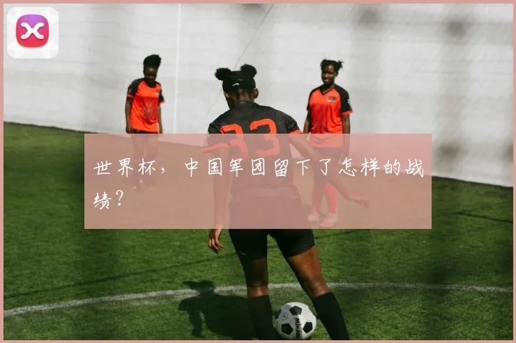 世界杯，中国军团留下了怎样的战绩？
