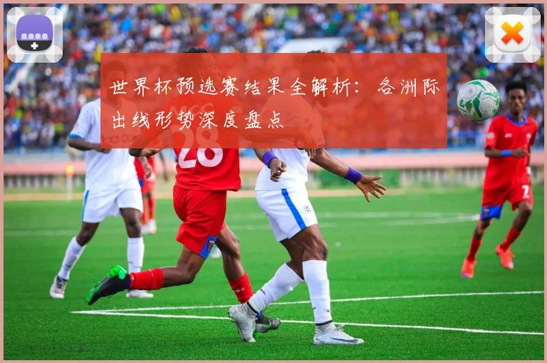 世界杯预选赛结果全解析:各洲际出线形势深度盘点