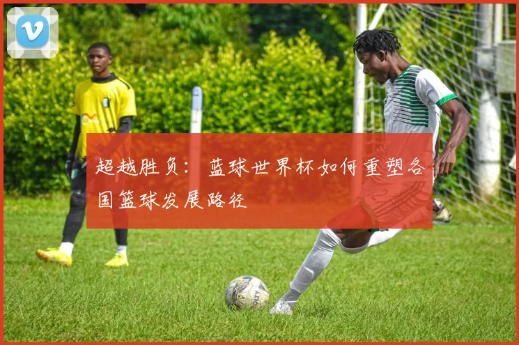 超越胜负：蓝球世界杯如何重塑各国篮球发展路径