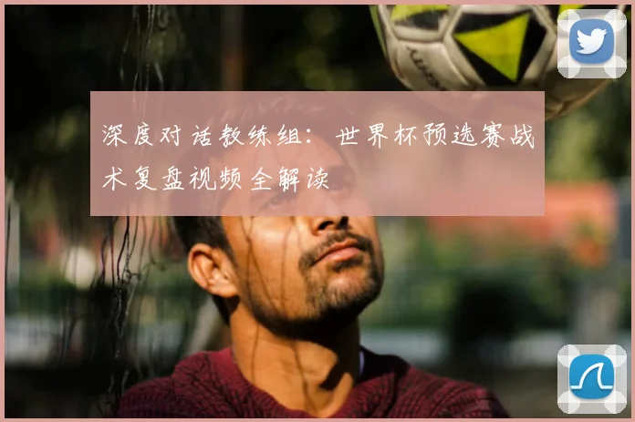 深度对话教练组：世界杯预选赛战术复盘视频全解读