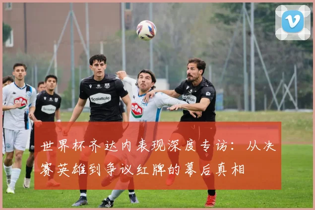 世界杯齐达内表现深度专访：从决赛英雄到争议红牌的幕后真相