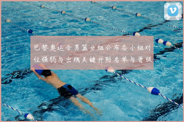 巴黎奥运会男篮分组公布各小组对位强弱与出线关键并附名单与晋级前景