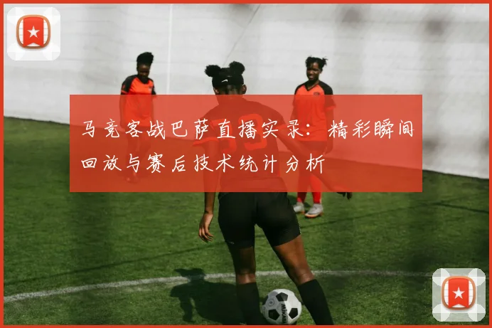 马竞客战巴萨直播实录：精彩瞬间回放与赛后技术统计分析