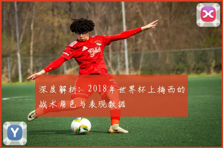 深度解析：2018年世界杯上梅西的战术角色与表现数据
