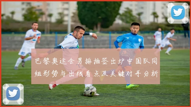 巴黎奥运会男排抽签出炉中国队同组形势与出线看点及关键对手分析