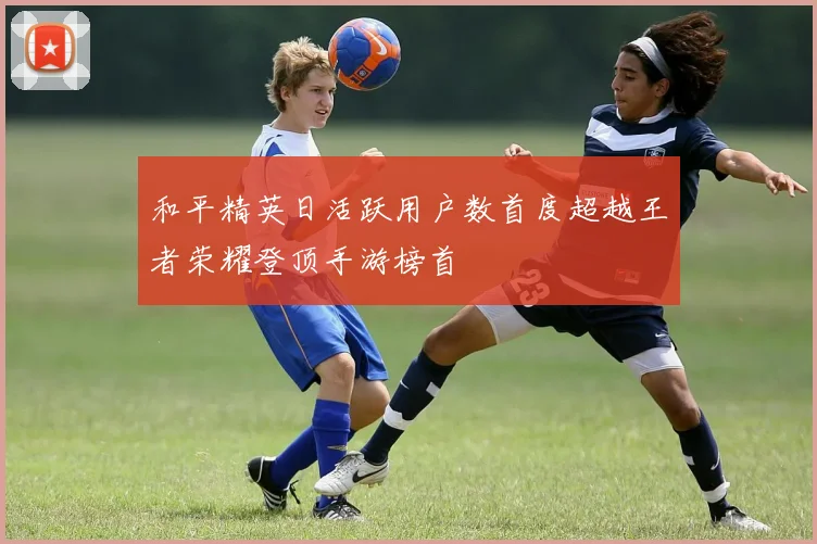 和平精英日活跃用户数首度超越王者荣耀登顶手游榜首